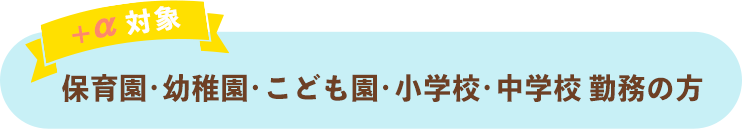 ＋α対象として保育園・幼稚園・こども園・小学校・中学校勤務の方